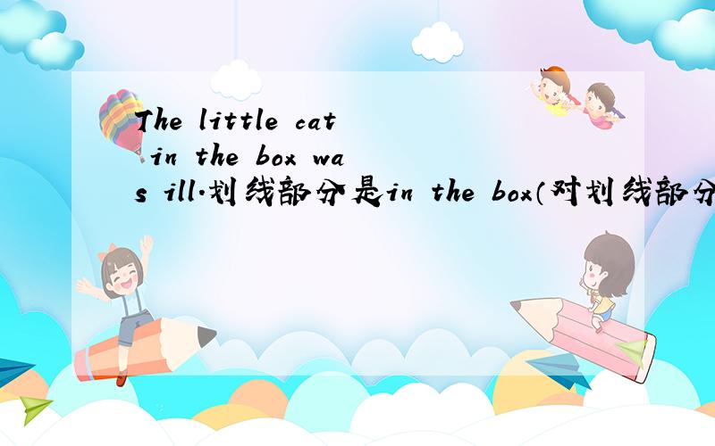 The little cat in the box was ill.划线部分是in the box（对划线部分提问）