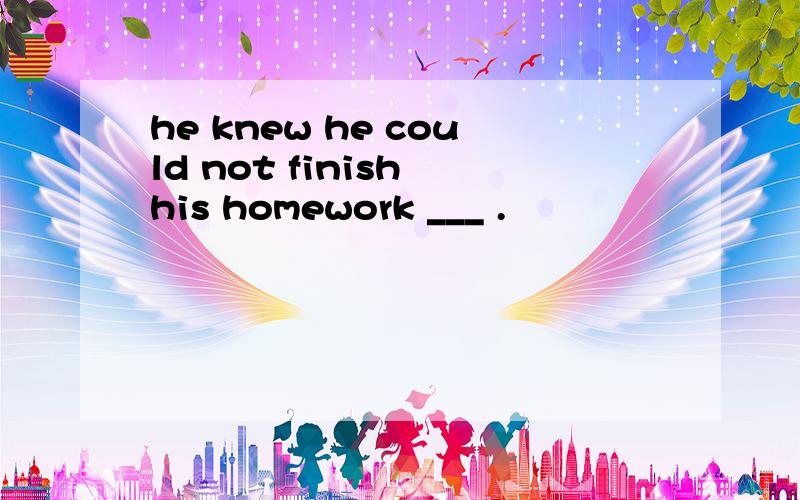 he knew he could not finish his homework ___ .