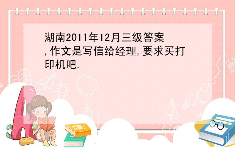 湖南2011年12月三级答案,作文是写信给经理,要求买打印机吧.
