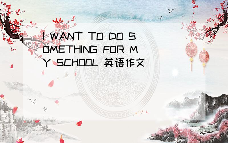I WANT TO DO SOMETHING FOR MY SCHOOL 英语作文