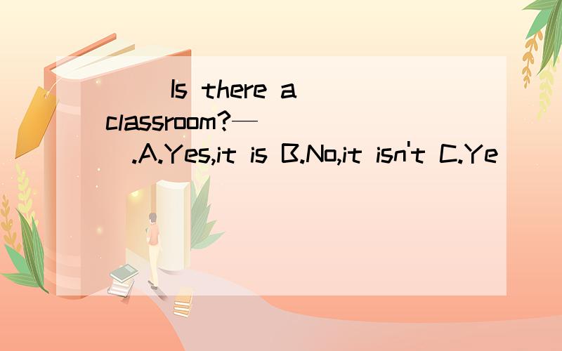 ( )Is there a classroom?—____.A.Yes,it is B.No,it isn't C.Ye