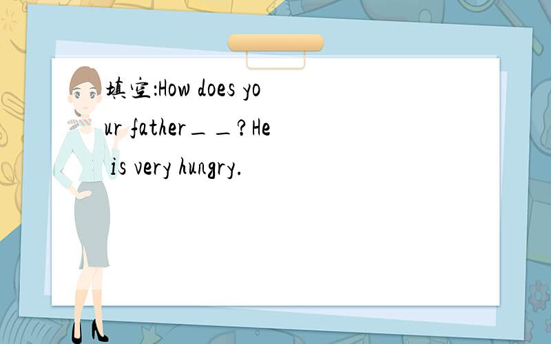 填空：How does your father__?He is very hungry.