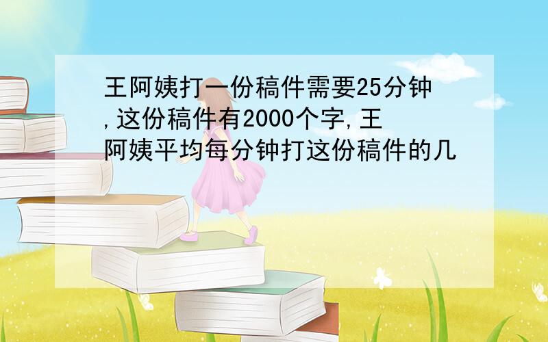 王阿姨打一份稿件需要25分钟,这份稿件有2000个字,王阿姨平均每分钟打这份稿件的几