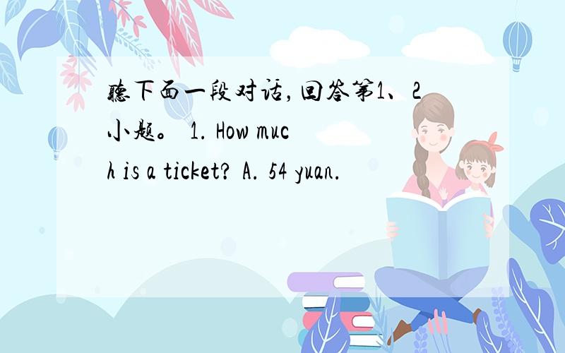 听下面一段对话，回答第1、2小题。 1. How much is a ticket? A. 54 yuan.