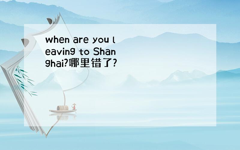 when are you leaving to Shanghai?哪里错了?