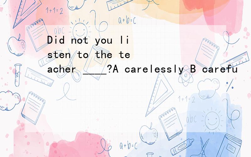 Did not you listen to the teacher ____?A carelessly B carefu