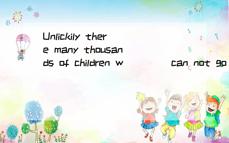 Unlickily there many thousands of children w____ can not go