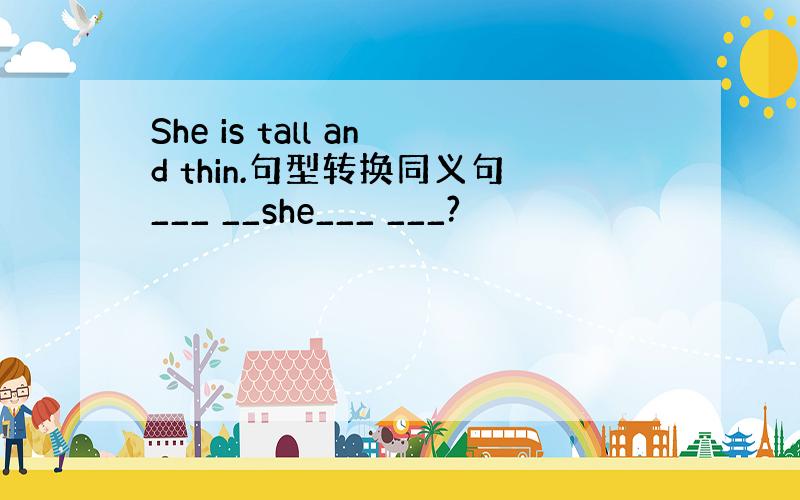 She is tall and thin.句型转换同义句___ __she___ ___?