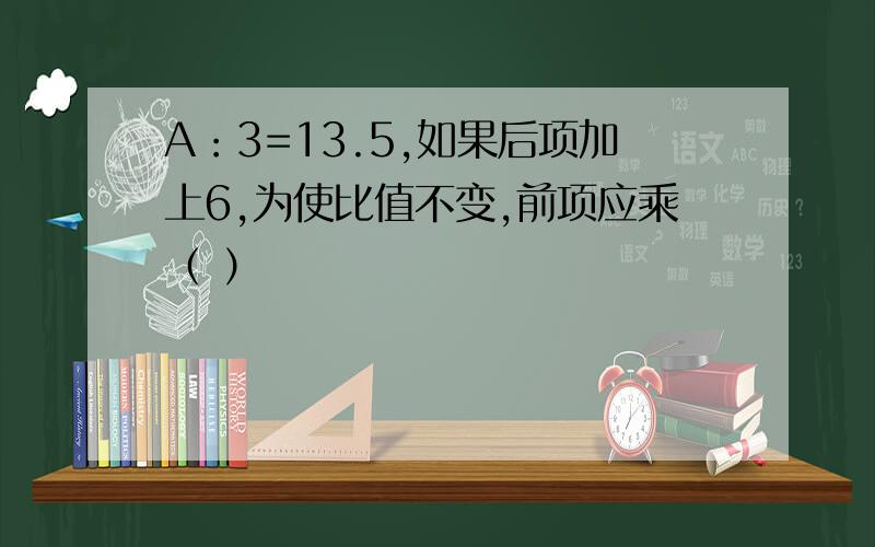 A：3=13.5,如果后项加上6,为使比值不变,前项应乘（ ）