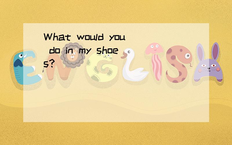 What would you do in my shoes?