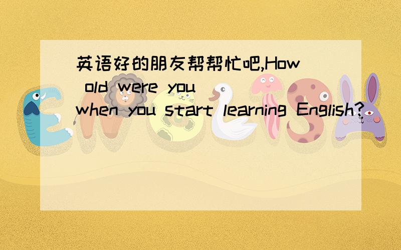 英语好的朋友帮帮忙吧,How old were you when you start learning English?