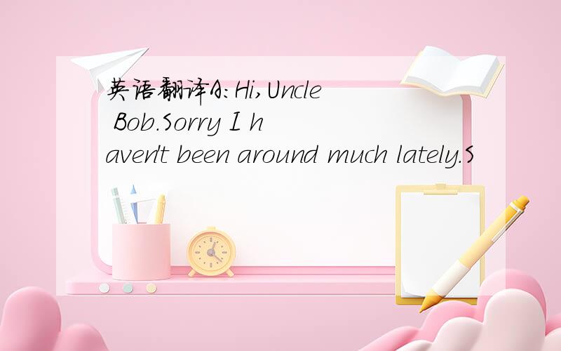 英语翻译A:Hi,Uncle Bob.Sorry I haven't been around much lately.S