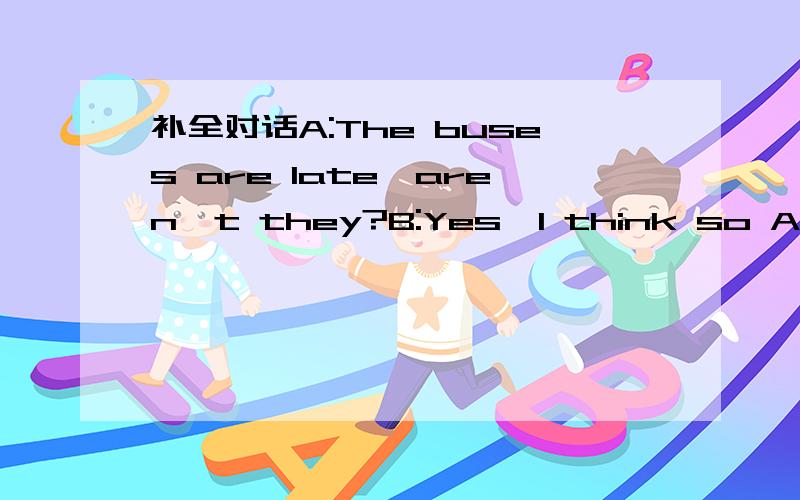 补全对话A:The buses are late,aren't they?B:Yes,I think so A:Are