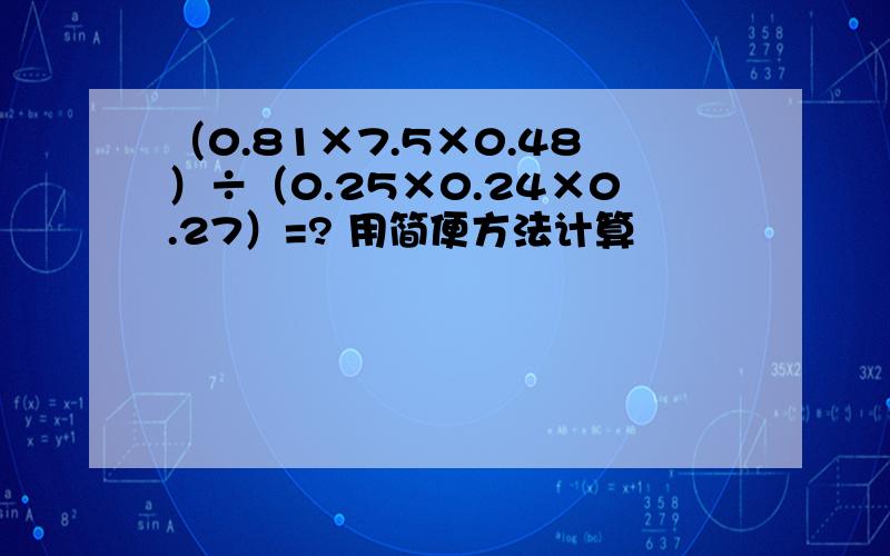 （0.81×7.5×0.48）÷（0.25×0.24×0.27）=? 用简便方法计算