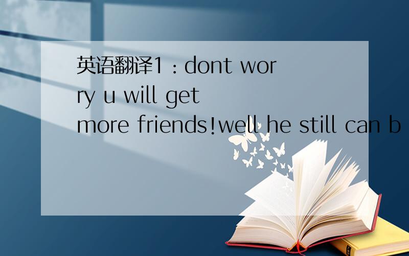 英语翻译1：dont worry u will get more friends!well he still can b