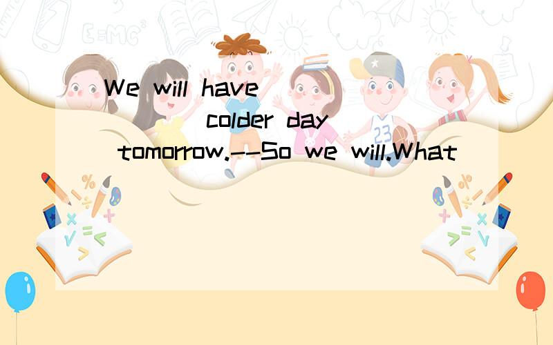 We will have _____colder day tomorrow.--So we will.What____t