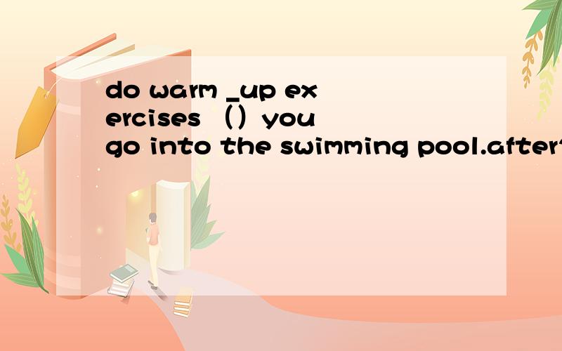 do warm _up exercises （）you go into the swimming pool.after2