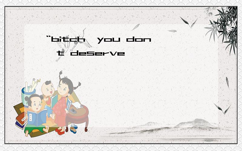 “bitch,you don't deserve