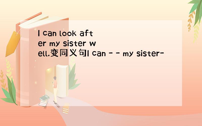 I can look after my sister well.变同义句I can - - my sister-