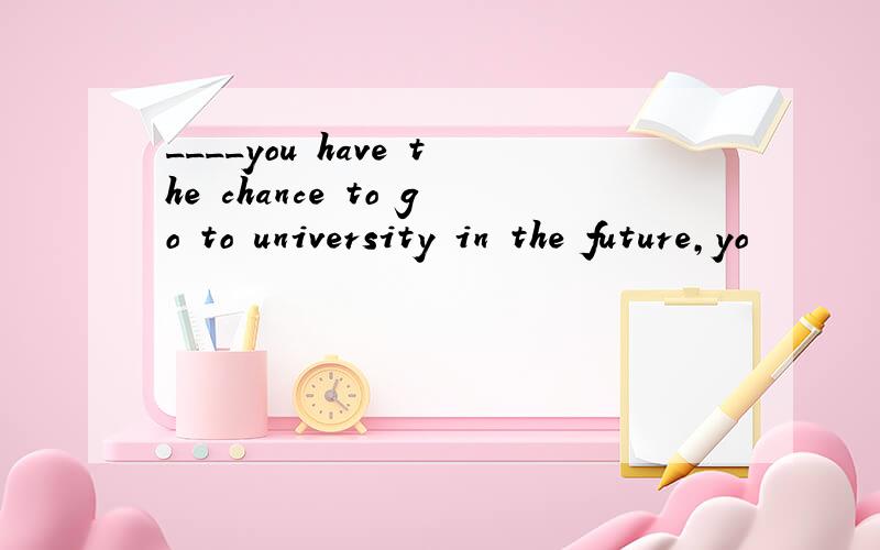 ____you have the chance to go to university in the future,yo
