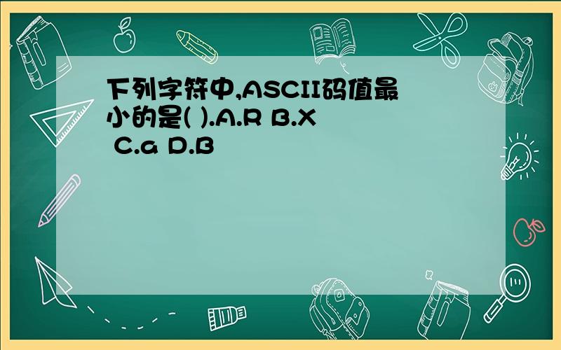 下列字符中,ASCII码值最小的是( ).A.R B.X C.a D.B