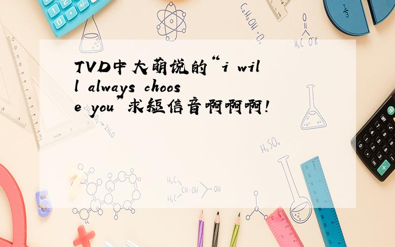 TVD中大萌说的“i will always choose you”求短信音啊啊啊!