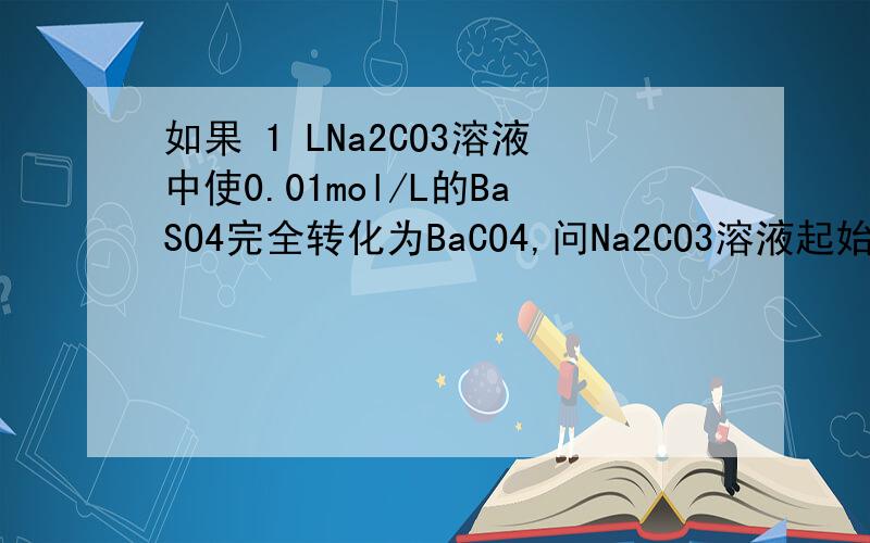 如果 1 LNa2CO3溶液中使0.01mol/L的BaSO4完全转化为BaCO4,问Na2CO3溶液起始浓度应是多少?
