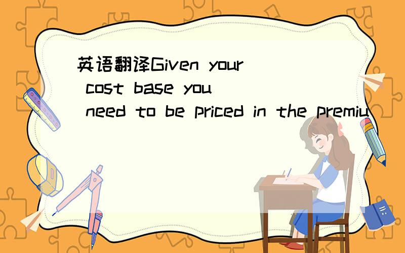 英语翻译Given your cost base you need to be priced in the premiu