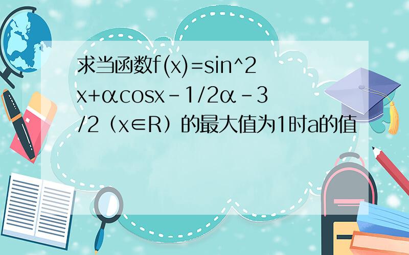 求当函数f(x)=sin^2x+αcosx-1/2α-3/2（x∈R）的最大值为1时a的值