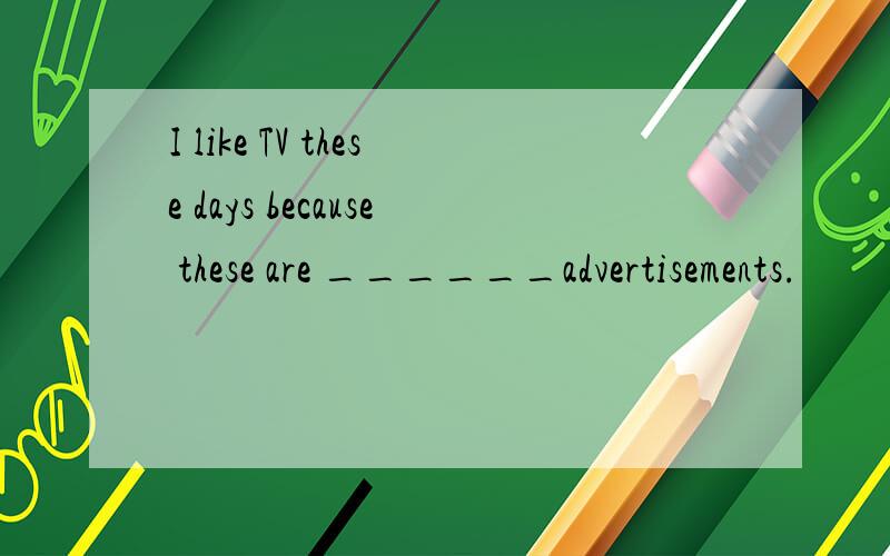 I like TV these days because these are ______advertisements.