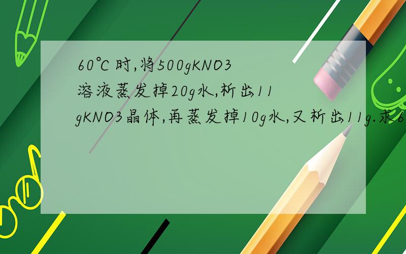 60℃时,将500gKNO3溶液蒸发掉20g水,析出11gKNO3晶体,再蒸发掉10g水,又析出11g.求60℃时KNO
