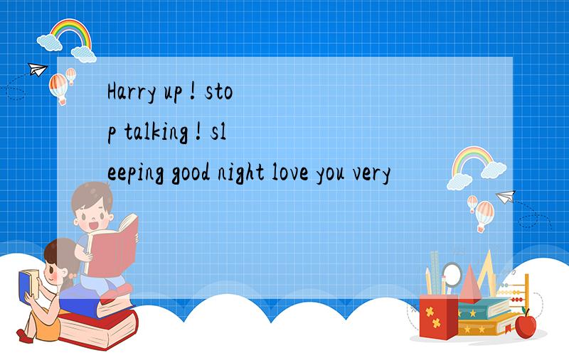 Harry up ! stop talking ! sleeping good night love you very