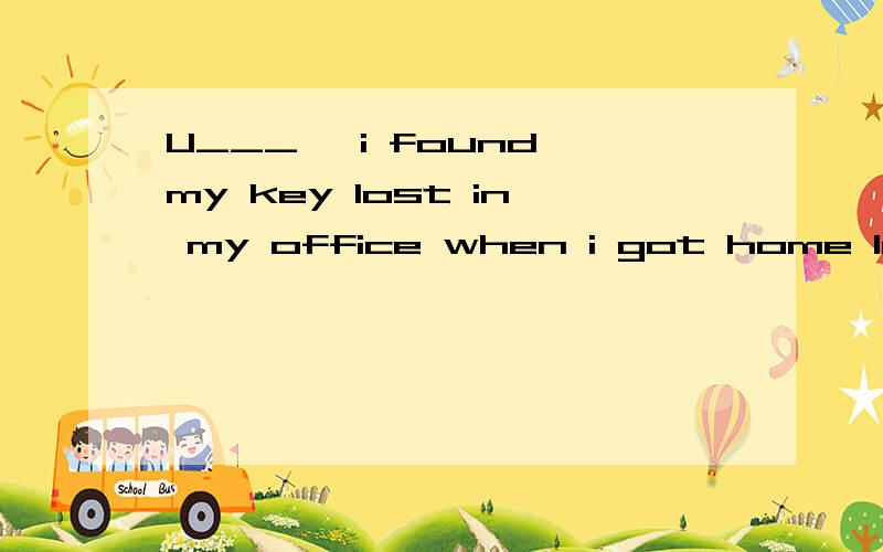 U___ ,i found my key lost in my office when i got home last