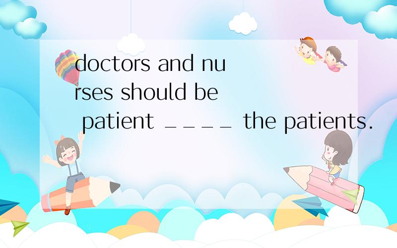 doctors and nurses should be patient ____ the patients.