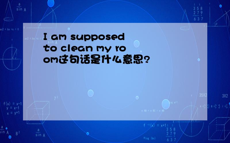 I am supposed to clean my room这句话是什么意思?