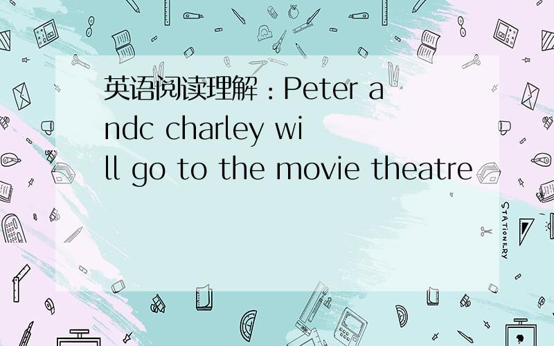 英语阅读理解：Peter andc charley will go to the movie theatre