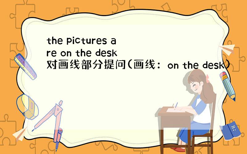 the pictures are on the desk对画线部分提问(画线：on the desk)