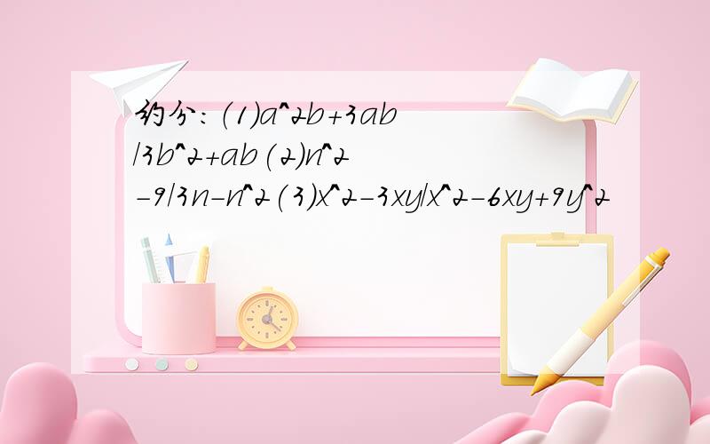 约分:（1)a^2b+3ab/3b^2+ab(2)n^2-9/3n-n^2(3)x^2-3xy/x^2-6xy+9y^2