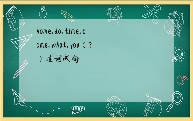home,do,time,come,what,you（?）连词成句