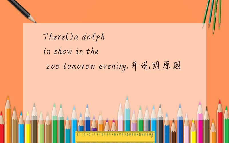 There()a dolphin show in the zoo tomorow evening.并说明原因