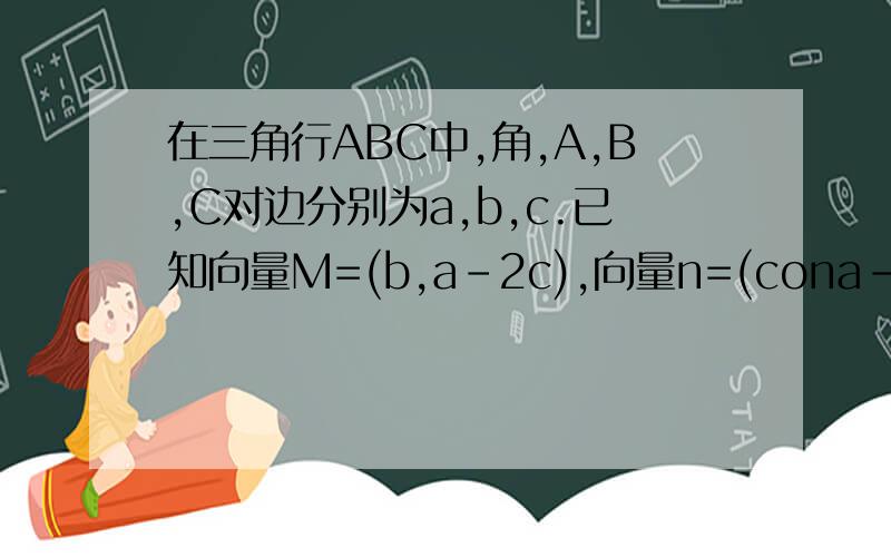 在三角行ABC中,角,A,B,C对边分别为a,b,c.已知向量M=(b,a-2c),向量n=(cona-2conc,co