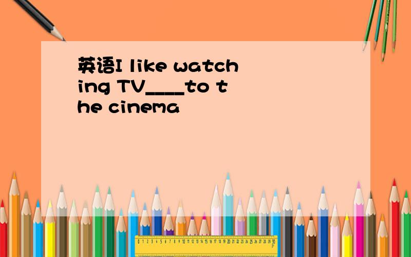 英语I like watching TV____to the cinema