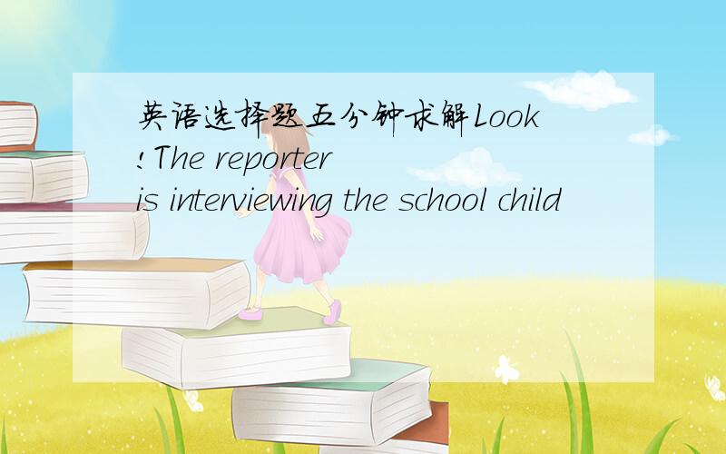 英语选择题五分钟求解Look!The reporter is interviewing the school child