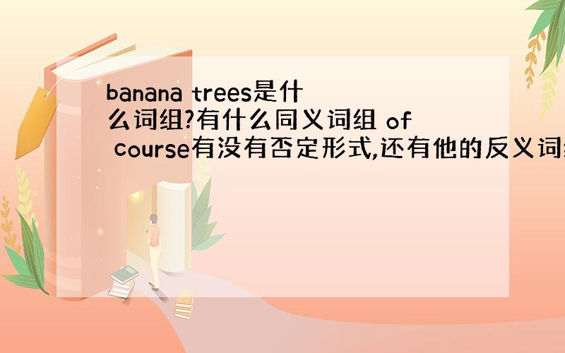 banana trees是什么词组?有什么同义词组 of course有没有否定形式,还有他的反义词组