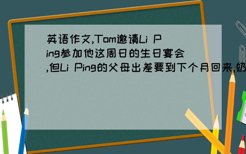 英语作文,Tom邀请Li Ping参加他这周日的生日宴会,但Li Ping的父母出差要到下个月回来,奶奶又卧病在床,