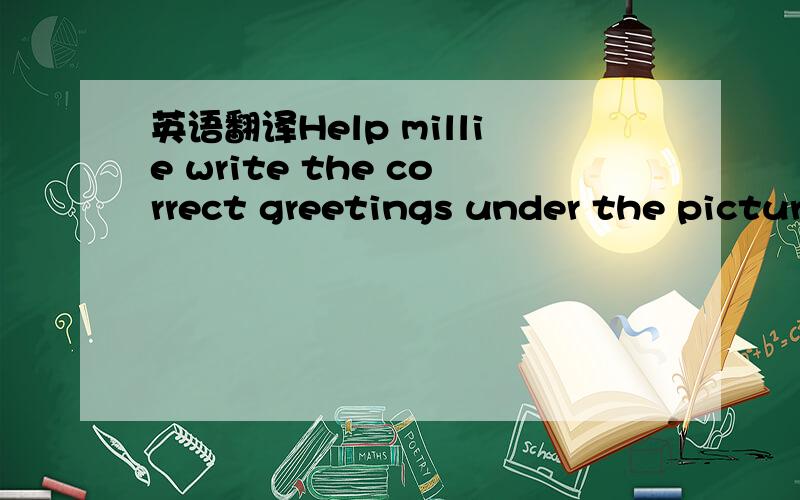 英语翻译Help millie write the correct greetings under the pictur