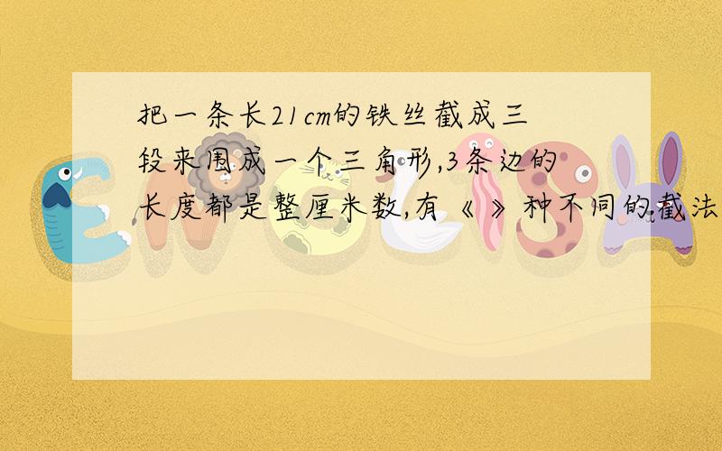 把一条长21cm的铁丝截成三段来围成一个三角形,3条边的长度都是整厘米数,有《 》种不同的截法