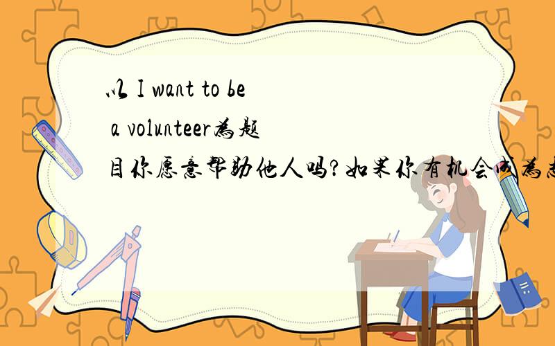 以 I want to be a volunteer为题目你愿意帮助他人吗?如果你有机会成为志愿者 你愿意做什么工作呢?