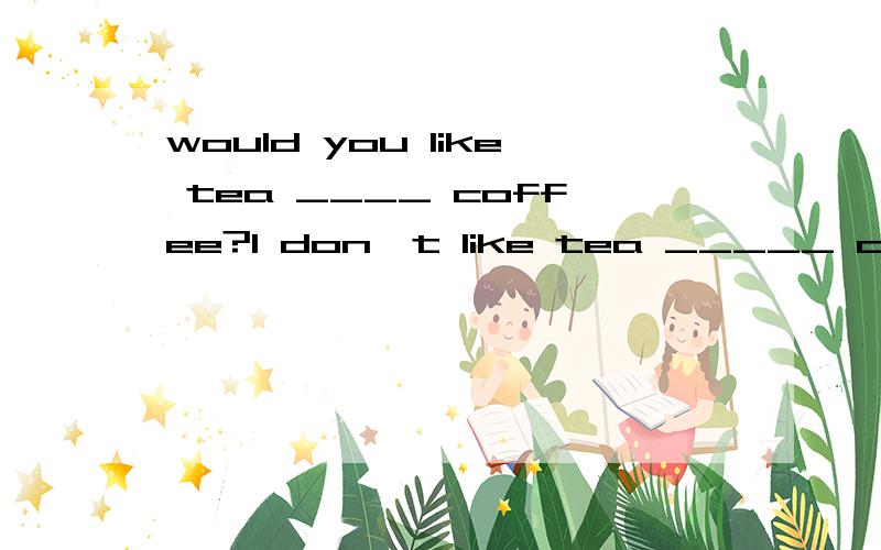 would you like tea ____ coffee?I don't like tea _____ coffee