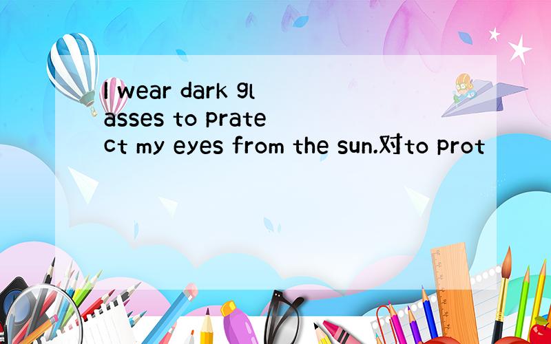 I wear dark glasses to pratect my eyes from the sun.对to prot